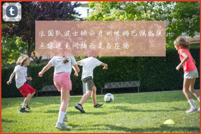法国队波士顿公开训练姆巴佩成焦点球迷竟问梅西是否在场