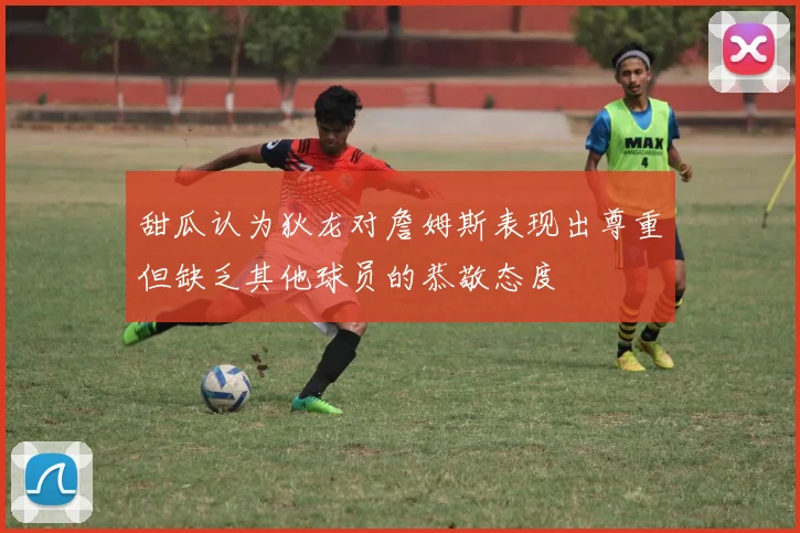 甜瓜认为狄龙对詹姆斯表现出尊重但缺乏其他球员的恭敬态度