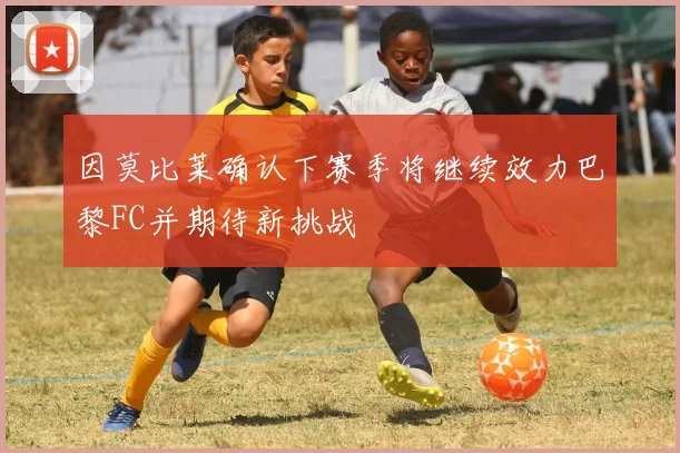 因莫比莱确认下赛季将继续效力巴黎FC并期待新挑战