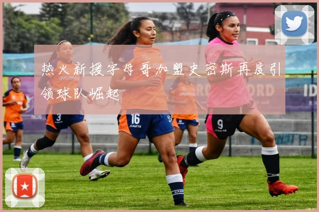 热火新援字母哥加盟史密斯再度引领球队崛起