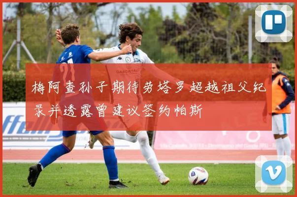 梅阿查孙子期待劳塔罗超越祖父纪录并透露曾建议签约帕斯