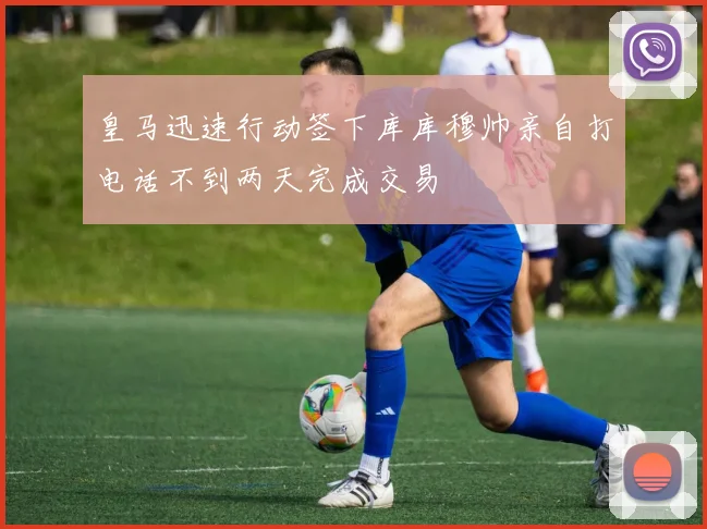 皇马迅速行动签下库库穆帅亲自打电话不到两天完成交易
