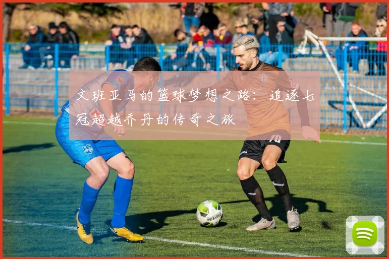 文班亚马的篮球梦想之路：追逐七冠超越乔丹的传奇之旅